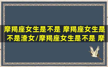 摩羯座女生是不是 摩羯座女生是不是渣女/摩羯座女生是不是 摩羯座女生是不是渣女-我的网站